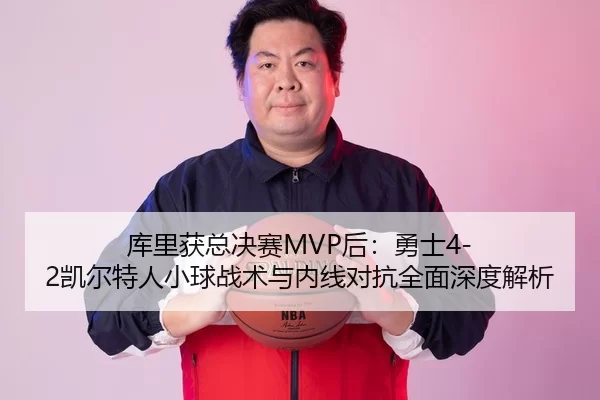 库里获总决赛MVP后：勇士4-2凯尔特人小球战术与内线对抗全面深度解析