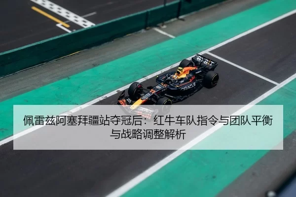 佩雷兹阿塞拜疆站夺冠后：红牛车队指令与团队平衡与战略调整解析