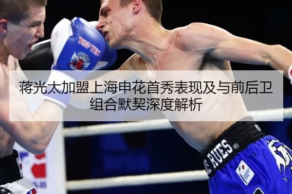 蒋光太加盟上海申花首秀表现及与前后卫组合默契深度解析